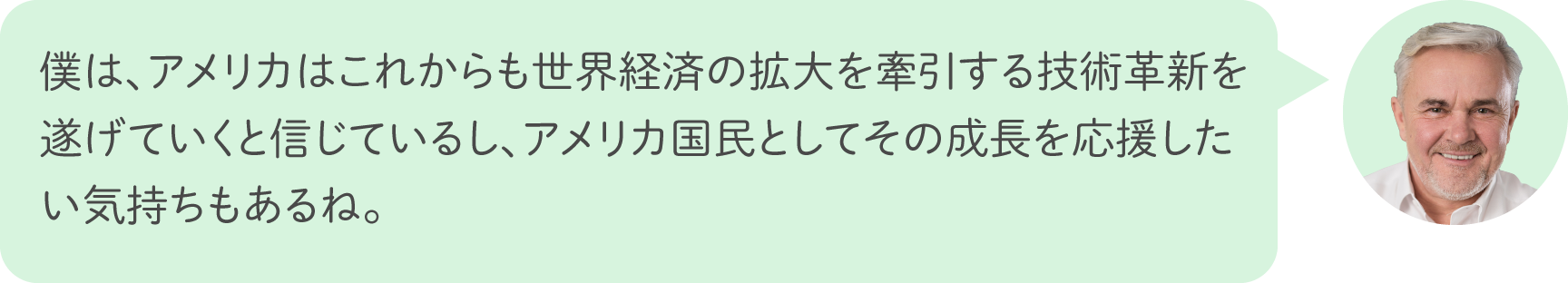 僕は、アメリカはこれからも世界経済の拡大を牽引する技術革新を遂げていくと信じているし、アメリカ国民としてその成長を応援したい気持ちもあるね。