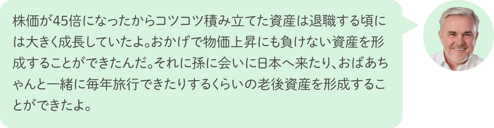 株価が45倍になったからコツコツ積み立てた資産は退職する頃には大きく成長していたよ。おかげで物価上昇にも負けない資産を形成することができたんだ。それに孫に会いに日本へ来たり、おばあちゃんと一緒に毎年旅行できたりするくらいの老後資産を形成することができたよ。