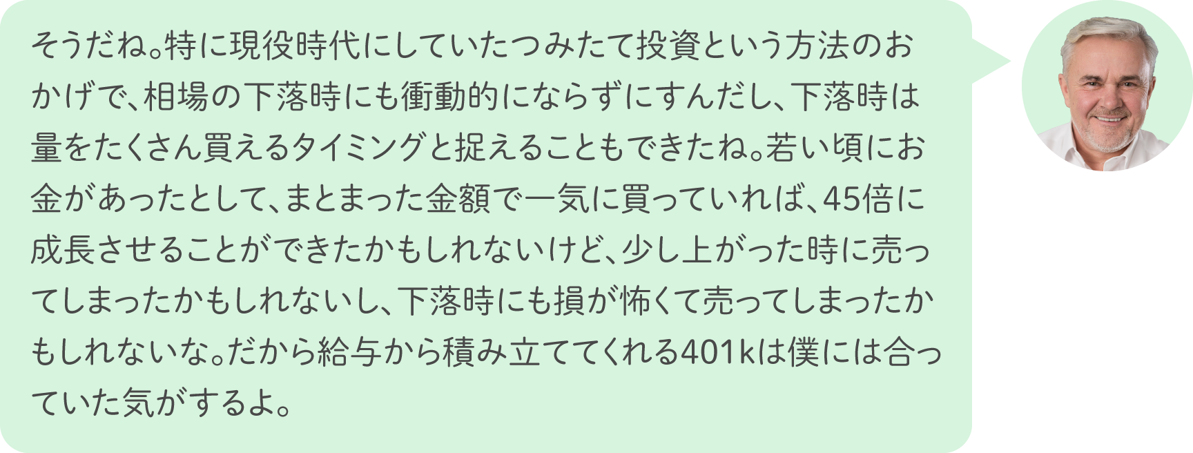 そうだね。特に現役時代にしていたつみたて投資という方法のおかげで、相場の下落時にも衝動的にならずにすんだし、下落時は量をたくさん買えるタイミングと捉えることもできたね。若い頃にお金があったとして、まとまった金額で一気に買っていれば、45倍に成長させることができたかもしれないけど、少し上がった時に売ってしまったかもしれないし、下落時にも損が怖くて売ってしまったかもしれないな。だから給与から積み立ててくれる401kは僕には合っていた気がするよ。