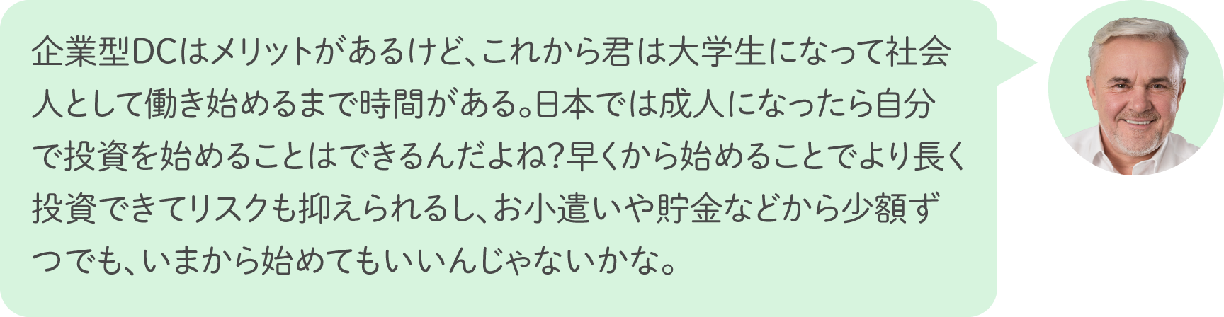 企業型ＤＣはメリットがあるけど、これから君は大学生になって社会人として働き始めるまで時間がある。日本では成人になったら自分で投資を始めることはできるんだよね？早くから始めることでより長く投資できてリスクも抑えられるし、お小遣いや貯金などから少額ずつでも、いまから始めてもいいんじゃないかな。