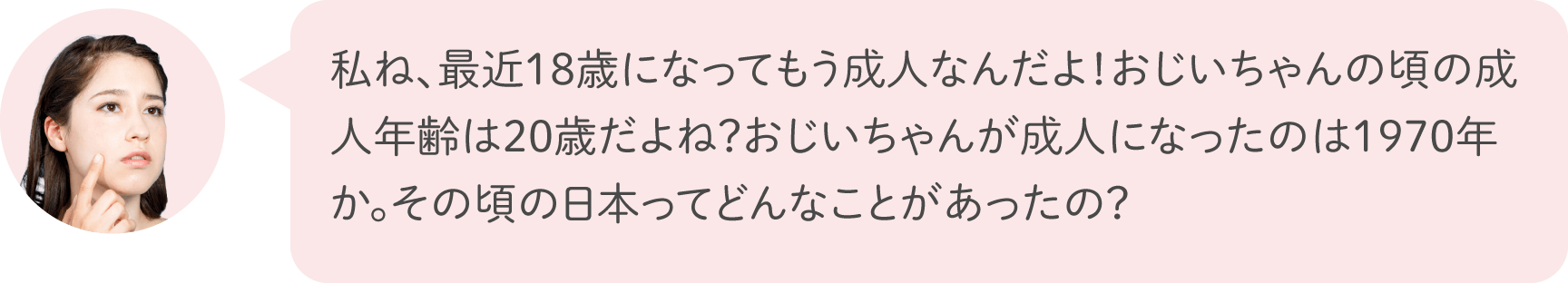 私ね、最近18歳になってもう成人なんだよ！おじいちゃんの頃の成人年齢は20歳だよね？おじいちゃんが成人になったのは1970年か。その頃の日本ってどんなことがあったの？