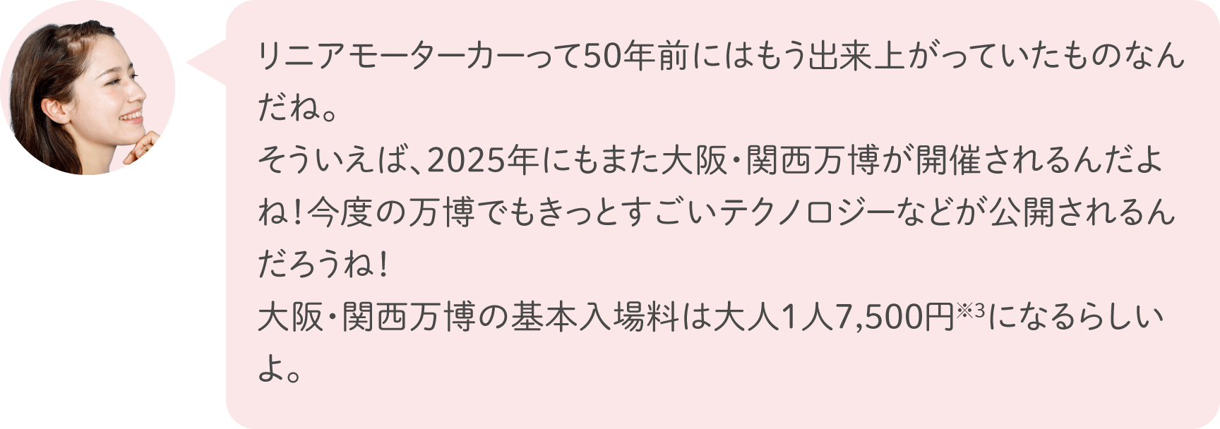 リニアモーターカーって50年前にはもう出来上がっていたものなんだね。そういえば、2025年にもまた大阪・関西万博が開催されるんだよね！今度の万博でもきっとすごいテクノロジーなどが公開されるんだろうね！大阪・関西万博の基本入場料は大人1人7,500円※3になるらしいよ。