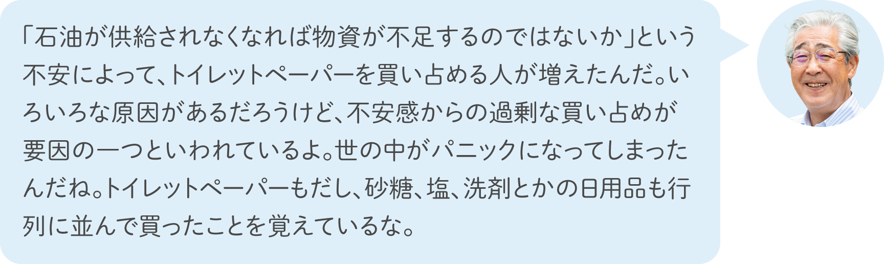 「石油が供給されなくなれば物資が不足するのではないか」という不安によって、トイレットペーパーを買い占める人が増えたんだ。いろいろな原因があるだろうけど、不安感からの過剰な買い占めが要因の一つといわれているよ。世の中がパニックになってしまったんだね。トイレットペーパーもだし、砂糖、塩、洗剤とかの日用品も行列に並んで買ったことを覚えているな。