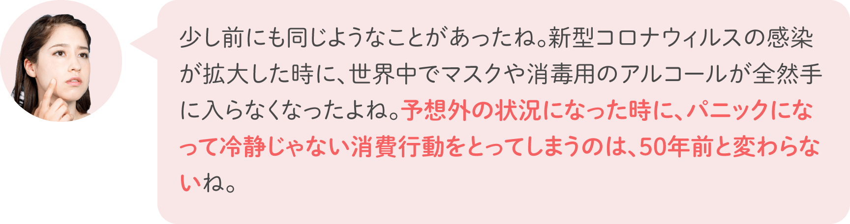 少し前にも同じようなことがあったね。新型コロナウィルスの感染が拡大した時に、世界中でマスクや消毒用のアルコールが全然手に入らなくなったよね。予想外の状況になった時に、パニックになって冷静じゃない消費行動をとってしまうのは、50年前と変わらないね。