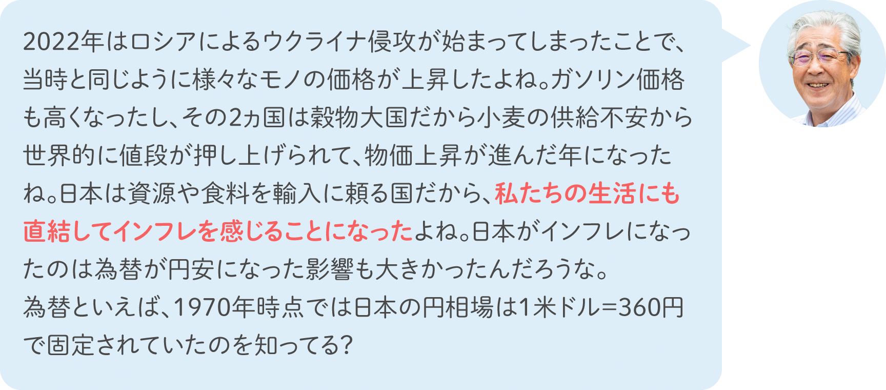 2022年はロシアによるウクライナ侵攻が始まってしまったことで、当時と同じように様々なモノの価格が上昇したよね。ガソリン価格も高くなったし、その2ヵ国は穀物大国だから小麦の供給不安から世界的に値段が押し上げられて、物価上昇が進んだ年になったね。日本は資源や食料を輸入に頼る国だから、私たちの生活にも直結してインフレを感じることになったよね。日本がインフレになったのは為替が円安になった影響も大きかったんだろうな。為替といえば、1970年時点では日本の円相場は1米ドル＝360円で固定されていたのを知ってる？