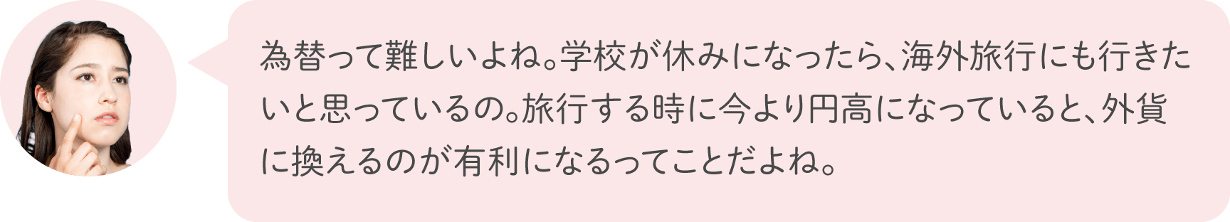 為替って難しいよね。学校が休みになったら、海外旅行にも行きたいと思っているの。旅行する時に今より円高になっていると、外貨に換えるのが有利になるってことだよね。