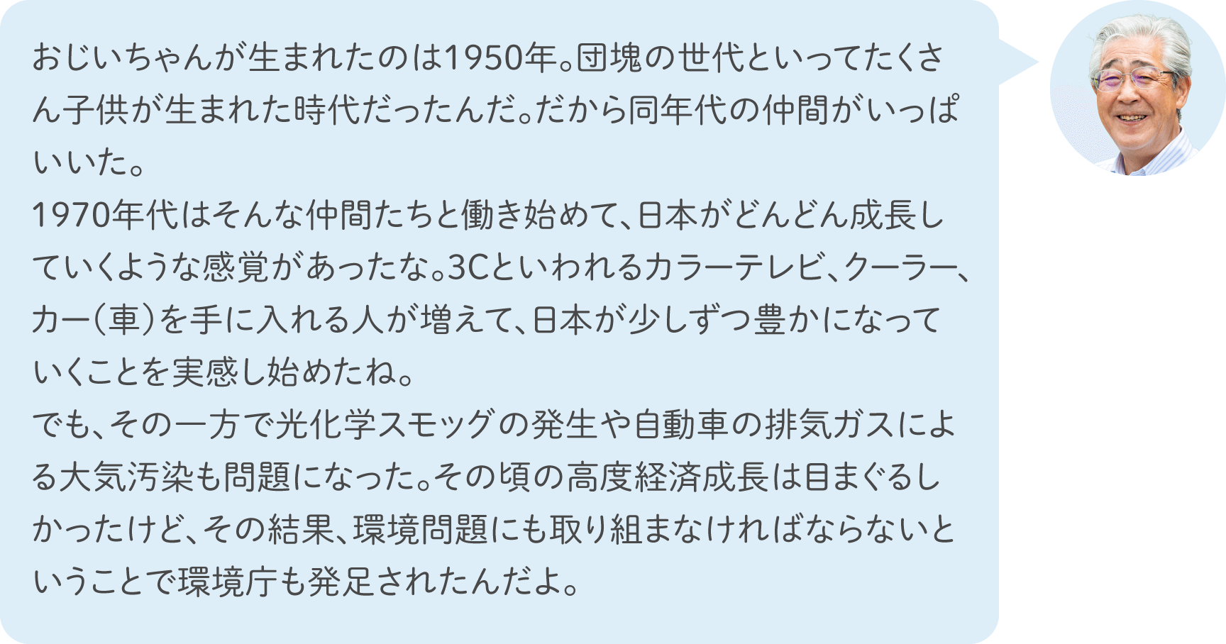 おじいちゃんが生まれたのは1950年。団塊の世代といってたくさん子供が生まれた時代だったんだ。だから同年代の仲間がいっぱいいた。1970年代はそんな仲間たちと働き始めて、日本がどんどん成長していくような感覚があったな。3Cといわれるカラーテレビ、クーラー、カー（車）を手に入れる人が増えて、日本が少しずつ豊かになっていくことを実感し始めたね。でも、その一方で光化学スモッグの発生や自動車の排気ガスによる大気汚染も問題になった。その頃の高度経済成長は目まぐるしかったけど、その結果、環境問題にも取り組まなければならないということで環境庁も発足されたんだよ。