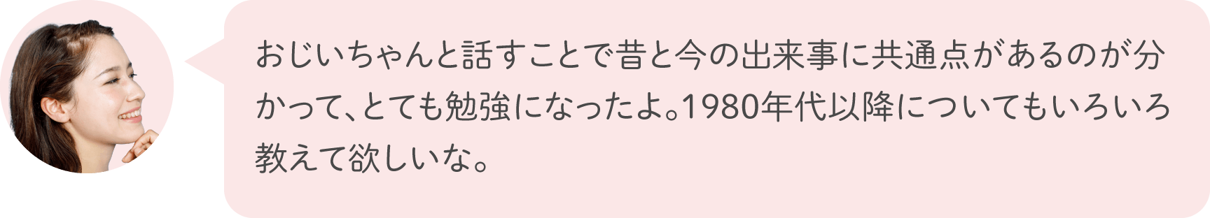 おじいちゃんと話すことで昔と今の出来事に共通点があるのが分かって、とても勉強になったよ。1980年代以降についてもいろいろ教えて欲しいな。