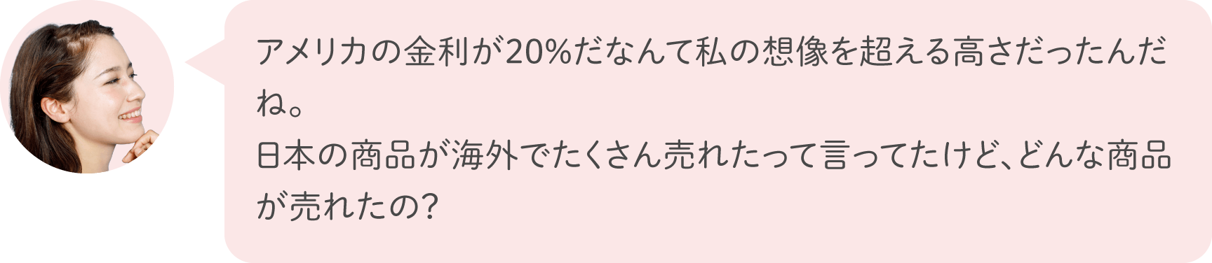 アメリカの金利が20%だなんて私の想像を超える高さだったんだね。日本の商品が海外でたくさん売れたって言ってたけど、どんな商品が売れたの？