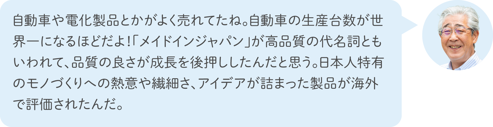 自動車や電化製品とかがよく売れてたね。自動車の生産台数が世界一になるほどだよ！「メイドインジャパン」が高品質の代名詞ともいわれて、品質の良さが成長を後押ししたんだと思う。日本人特有のモノづくりへの熱意や繊細さ、アイデアが詰まった製品が海外で評価されたんだ。
