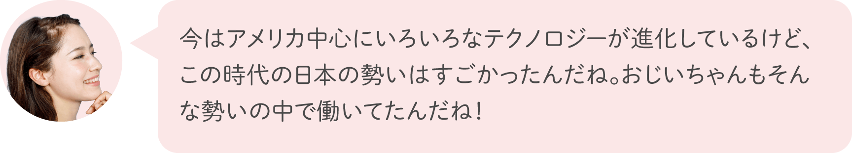 今はアメリカ中心にいろいろなテクノロジーが進化しているけど、この時代の日本の勢いはすごかったんだね。おじいちゃんもそんな勢いの中で働いてたんだね！