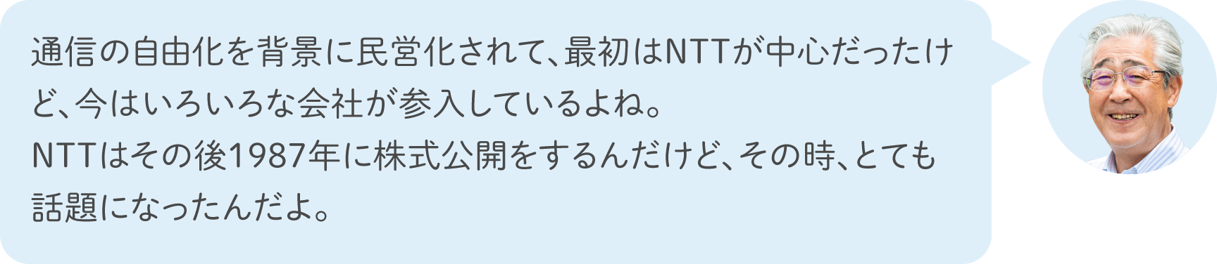 通信の自由化を背景に民営化されて、最初はNTTが中心だったけど、今はいろいろな会社が参入しているよね。NTTはその後1987年に株式公開をするんだけど、その時、とても話題になったんだよ。