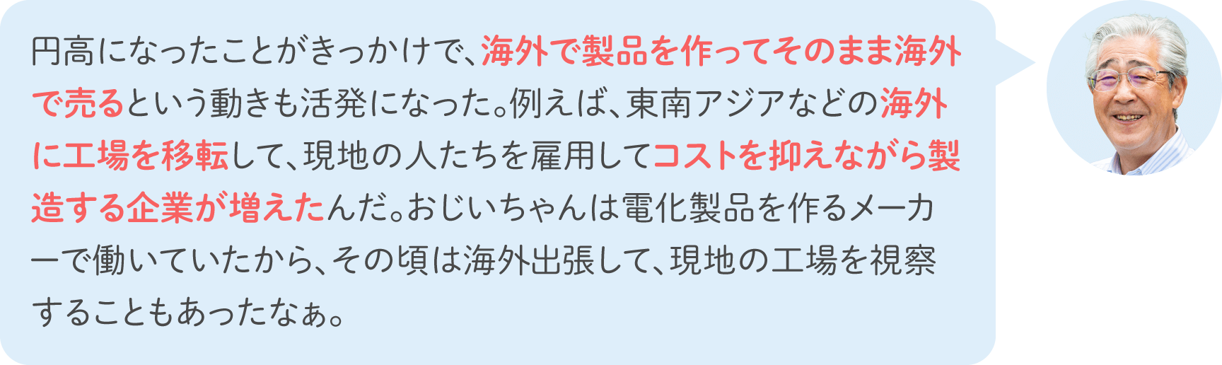 円高になったことがきっかけで、海外で製品を作ってそのまま海外で売るという動きも活発になった。例えば、東南アジアなどの海外に工場を移転して、現地の人たちを雇用してコストを抑えながら製造する企業が増えたんだ。おじいちゃんは電化製品を作るメーカーで働いていたから、その頃は海外出張して、現地の工場を視察することもあったなぁ。