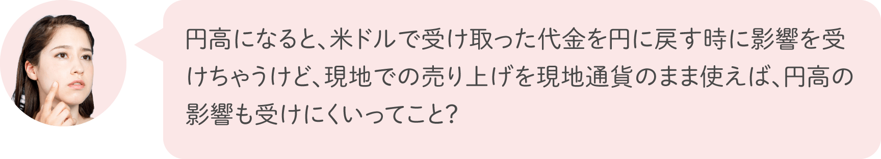 円高になると、米ドルで受け取った代金を円に戻す時に影響を受けちゃうけど、現地での売り上げを現地通貨のまま使えば、円高の影響も受けにくいってこと？