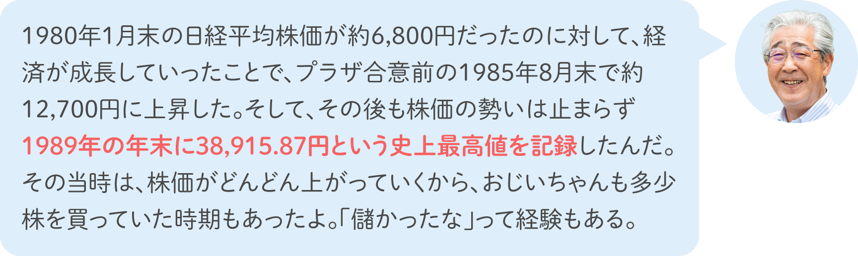 1980年1月末の日経平均株価が約6,800円だったのに対して、経済が成長していったことで、プラザ合意前の1985年8月末で約12,700円に上昇した。そして、その後も株価の勢いは止まらず1989年の年末に38,915.87円という史上最高値を記録したんだ。その当時は、株価がどんどん上がっていくから、おじいちゃんも多少株を買っていた時期もあったよ。「儲かったな」って経験もある。