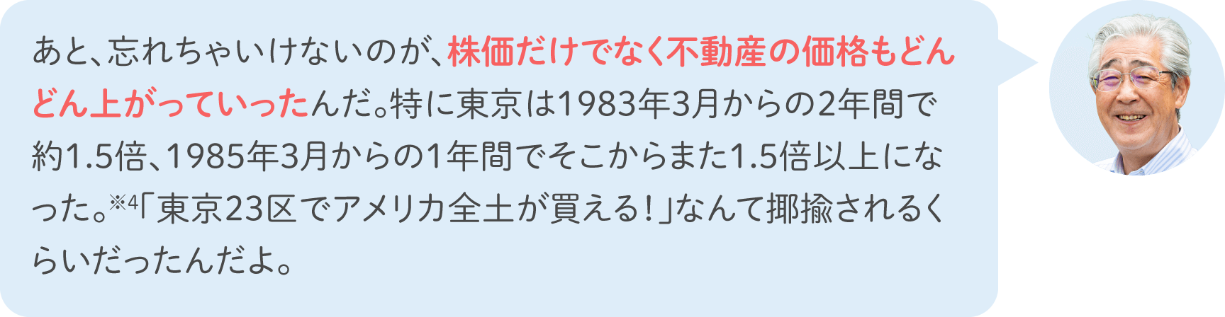 あと、忘れちゃいけないのが、株価だけでなく不動産の価格もどんどん上がっていったんだ。特に東京は1983年3月からの2年間で約1.5倍、1985年3月からの1年間でそこからまた1.5倍以上になった。※4「東京23区でアメリカ全土が買える！」なんて揶揄されるくらいだったんだよ。