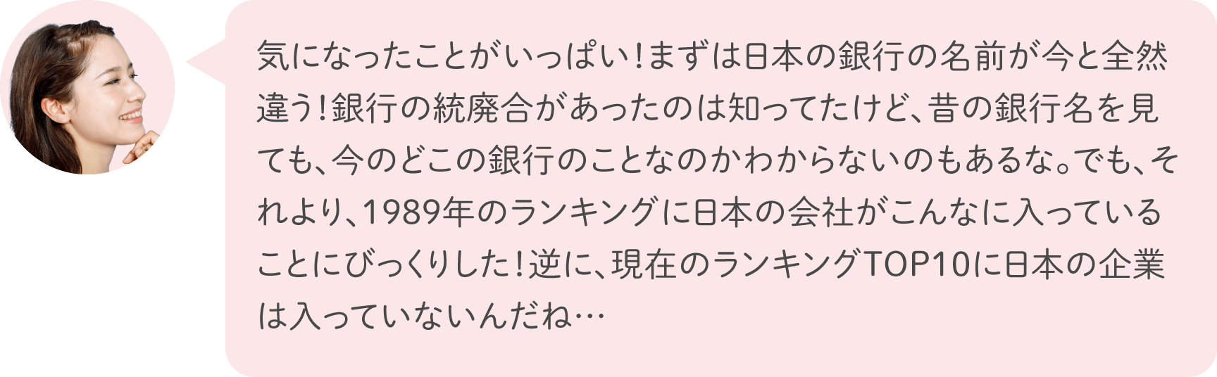 気になったことがいっぱい！まずは日本の銀行の名前が今と全然違う！銀行の統廃合があったのは知ってたけど、昔の銀行名を見ても、今のどこの銀行のことなのかわからないのもあるな。でも、それより、1989年のランキングに日本の会社がこんなに入っていることにびっくりした！逆に、現在のランキングTOP10に日本の企業は入っていないんだね…