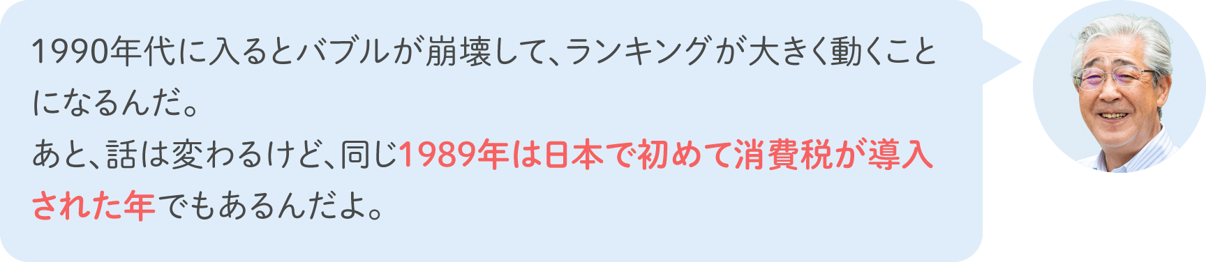 1990年代に入るとバブルが崩壊して、ランキングが大きく動くことになるんだ。あと、話は変わるけど、同じ1989年は日本で初めて消費税が導入された年でもあるんだよ。