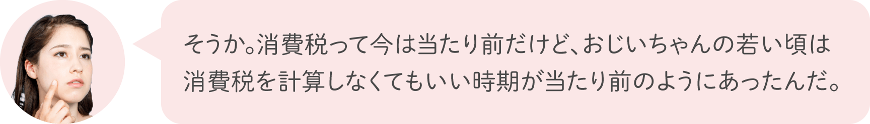 そうか。消費税って今は当たり前だけど、おじいちゃんの若い頃は消費税を計算しなくてもいい時期が当たり前のようにあったんだ。