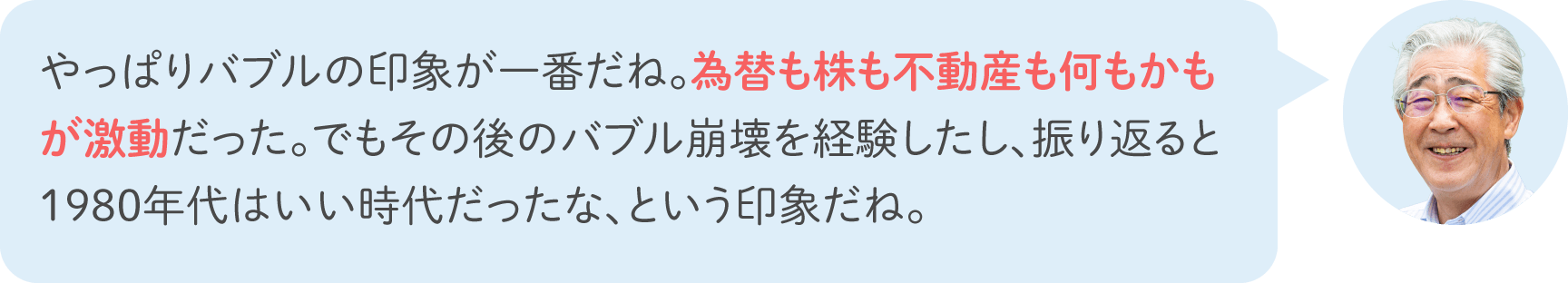 やっぱりバブルの印象が一番だね。為替も株も不動産も何もかもが激動だった。でもその後のバブル崩壊を経験したし、振り返ると1980年代はいい時代だったな、という印象だね。