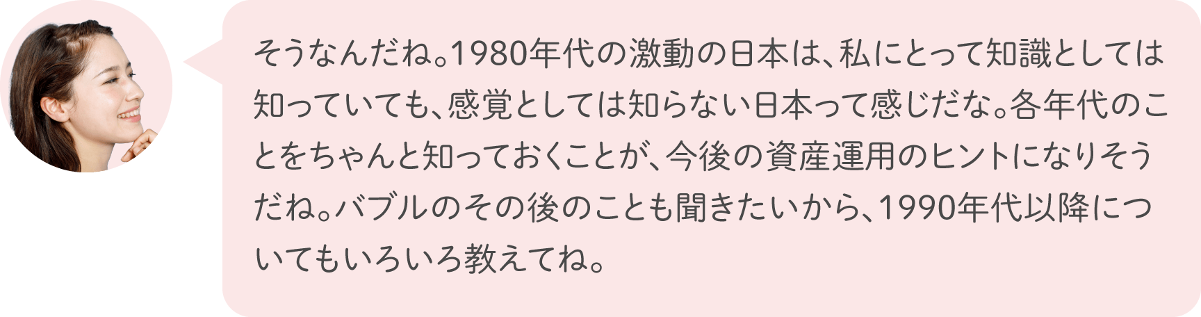 そうなんだね。1980年代の激動の日本は、私にとって知識としては知っていても、感覚としては知らない日本って感じだな。各年代のことをちゃんと知っておくことが、今後の資産運用のヒントになりそうだね。バブルのその後のことも聞きたいから、1990年代以降についてもいろいろ教えてね。