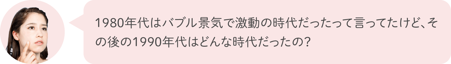 1980年代はバブル景気で激動の時代だったって言ってたけど、その後の1990年代はどんな時代だったの？