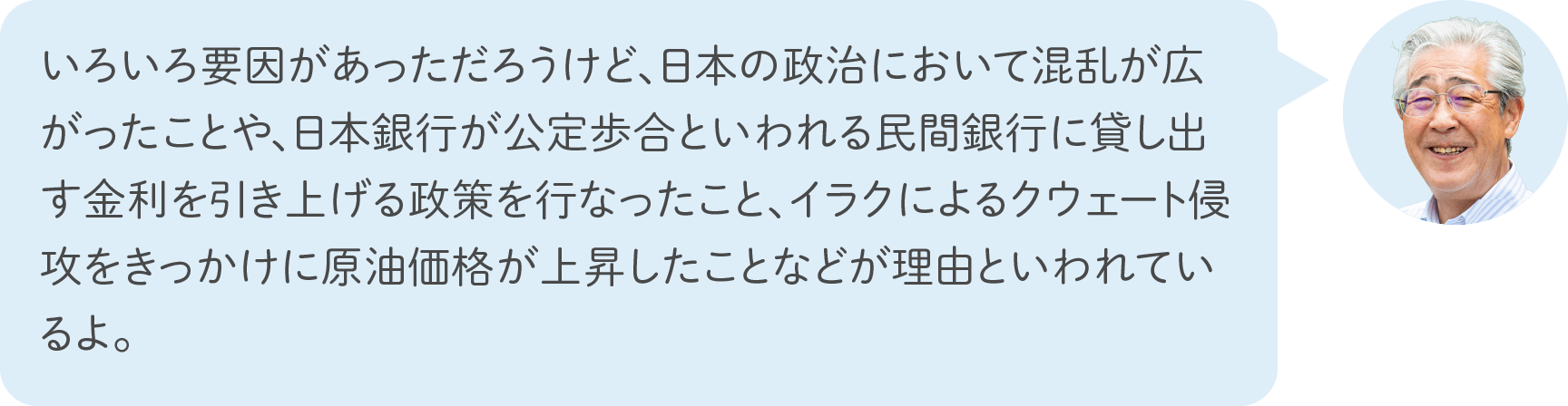 いろいろ要因があっただろうけど、日本の政治において混乱が広がったことや、日本銀行が公定歩合といわれる民間銀行に貸し出す金利を引き上げる政策を行なったこと、イラクによるクウェート侵攻をきっかけに原油価格が上昇したことなどが理由といわれているよ。