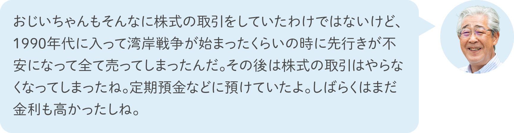 おじいちゃんもそんなに株式の取引をしていたわけではないけど、1990年代に入って湾岸戦争が始まったくらいの時に先行きが不安になって全て売ってしまったんだ。その後は株式の取引はやらなくなってしまったね。定期預金などに預けていたよ。しばらくはまだ金利も高かったしね。