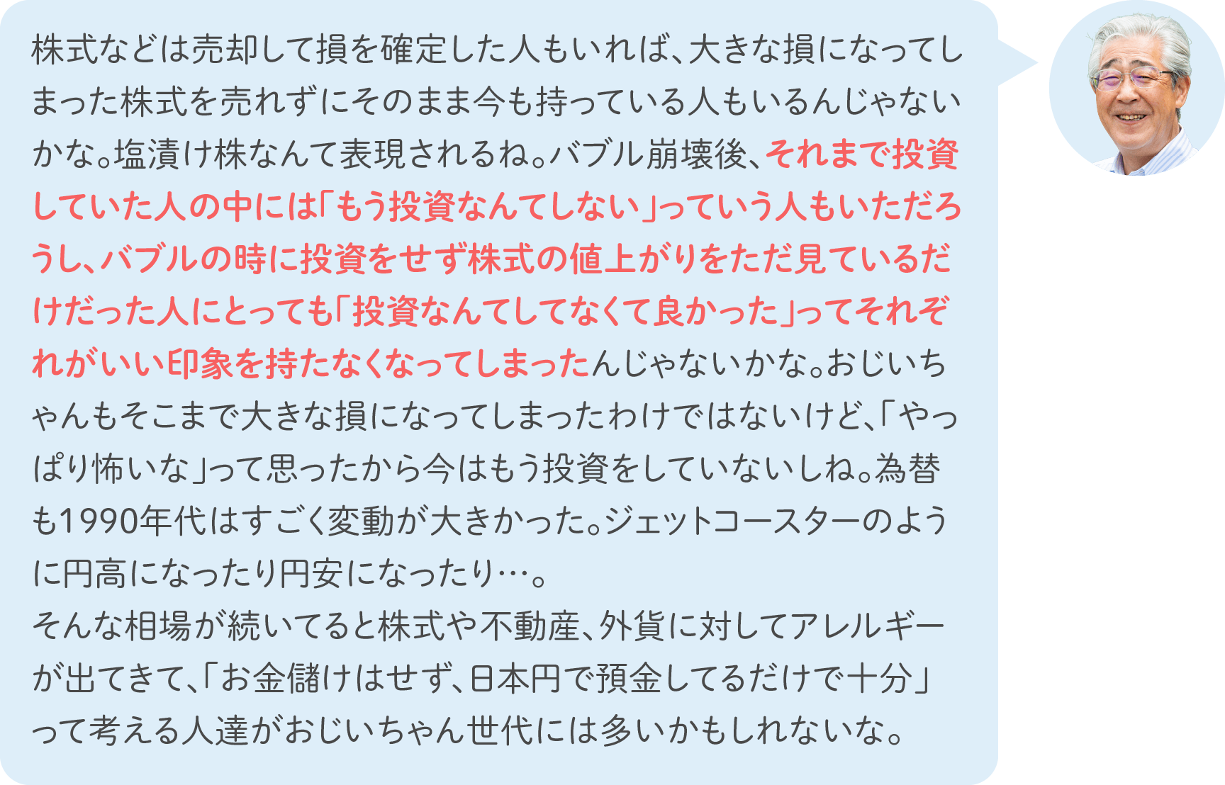 株式などは売却して損を確定した人もいれば、大きな損になってしまった株式を売れずにそのまま今も持っている人もいるんじゃないかな。塩漬け株なんて表現されるね。バブル崩壊後、それまで投資していた人の中には「もう投資なんてしない」っていう人もいただろうし、バブルの時に投資をせず株式の値上がりをただ見ているだけだった人にとっても「投資なんてしてなくて良かった」ってそれぞれがいい印象を持たなくなってしまったんじゃないかな。おじいちゃんもそこまで大きな損になってしまったわけではないけど、「やっぱり怖いな」って思ったから今はもう投資をしていないしね。為替も1990年代はすごく変動が大きかった。ジェットコースターのように円高になったり円安になったり…。そんな相場が続いてると株式や不動産、外貨に対してアレルギーが出てきて、「お金儲けはせず、日本円で預金してるだけで十分」って考える人達がおじいちゃん世代には多いかもしれないな。