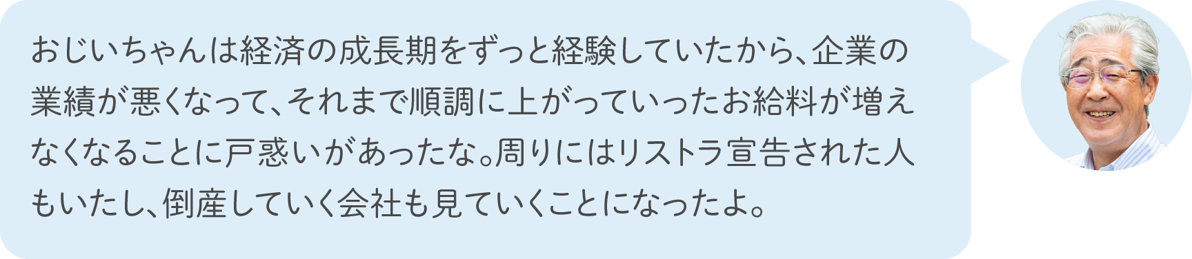 おじいちゃんは経済の成長期をずっと経験していたから、企業の業績が悪くなって、それまで順調に上がっていったお給料が増えなくなることに戸惑いがあったな。周りにはリストラ宣告された人もいたし、倒産していく会社も見ていくことになったよ。