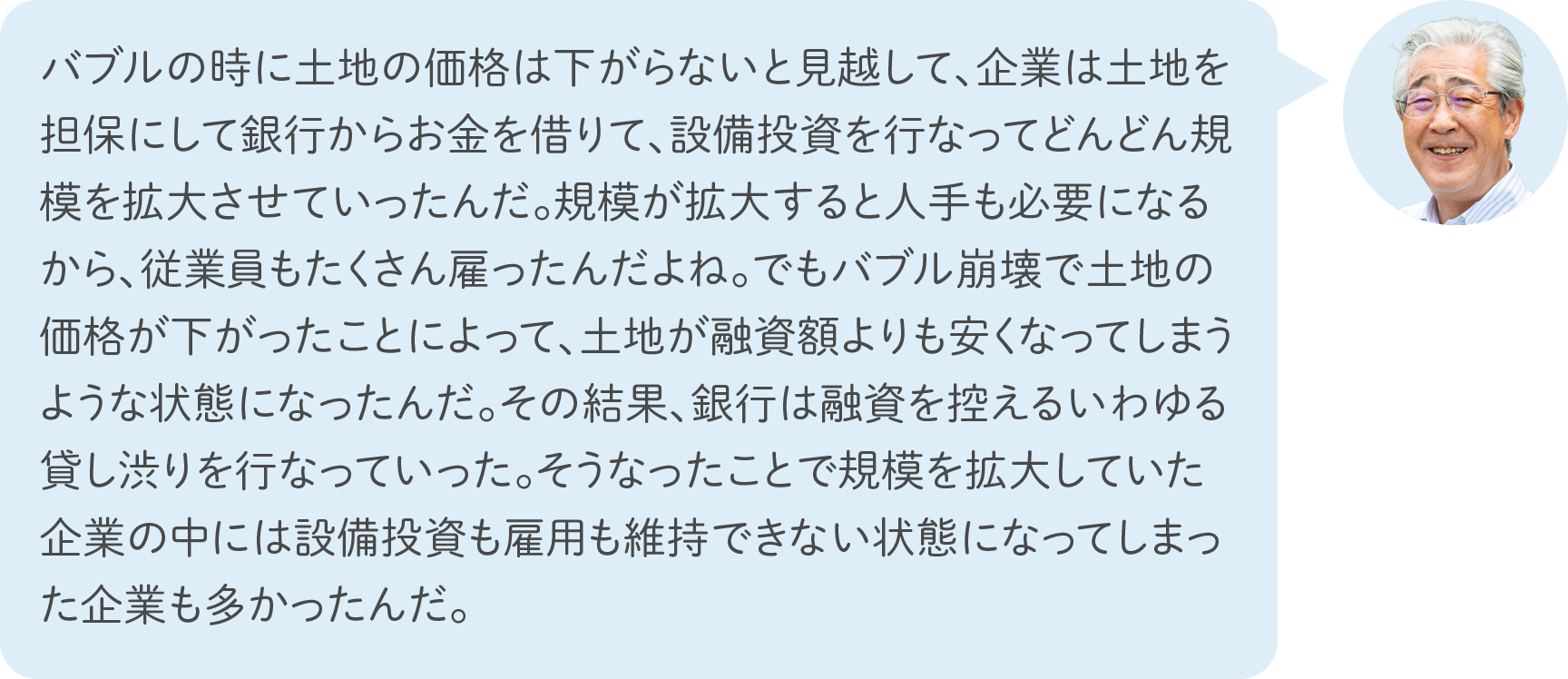 バブルの時に土地の価格は下がらないと見越して、企業は土地を担保にして銀行からお金を借りて、設備投資を行なってどんどん規模を拡大させていったんだ。規模が拡大すると人手も必要になるから、従業員もたくさん雇ったんだよね。でもバブル崩壊で土地の価格が下がったことによって、土地が融資額よりも安くなってしまうような状態になったんだ。その結果、銀行は融資を控えるいわゆる貸し渋りを行なっていった。そうなったことで規模を拡大していた企業の中には設備投資も雇用も維持できない状態になってしまった企業も多かったんだ。