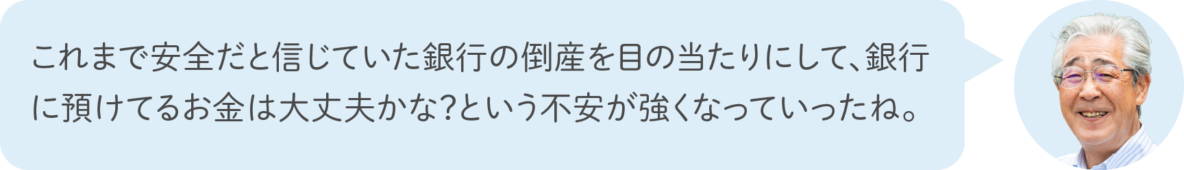 これまで安全だと信じていた銀行の倒産を目の当たりにして、銀行に預けてるお金は大丈夫かな？という不安が強くなっていったね。