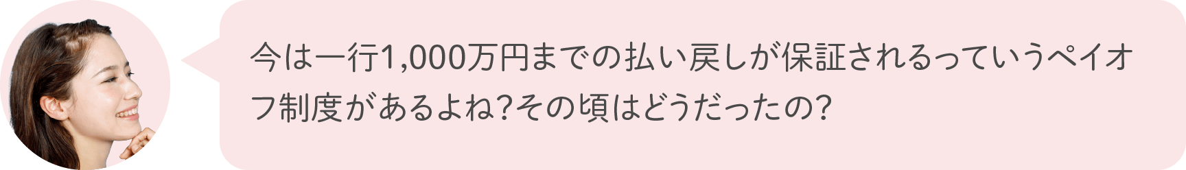 今は一行1,000万円までの払い戻しが保証されるっていうペイオフ制度があるよね？その頃はどうだったの？