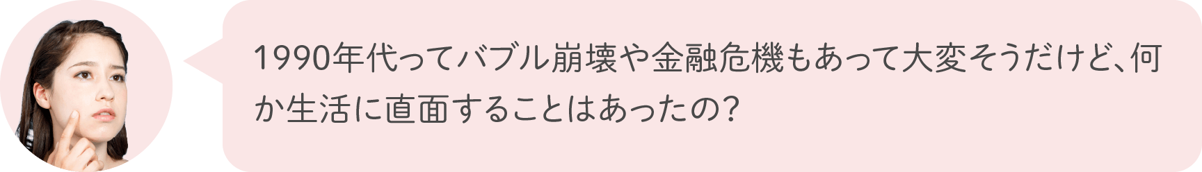 1990年代ってバブル崩壊や金融危機もあって大変そうだけど、何か生活に直面することはあったの？