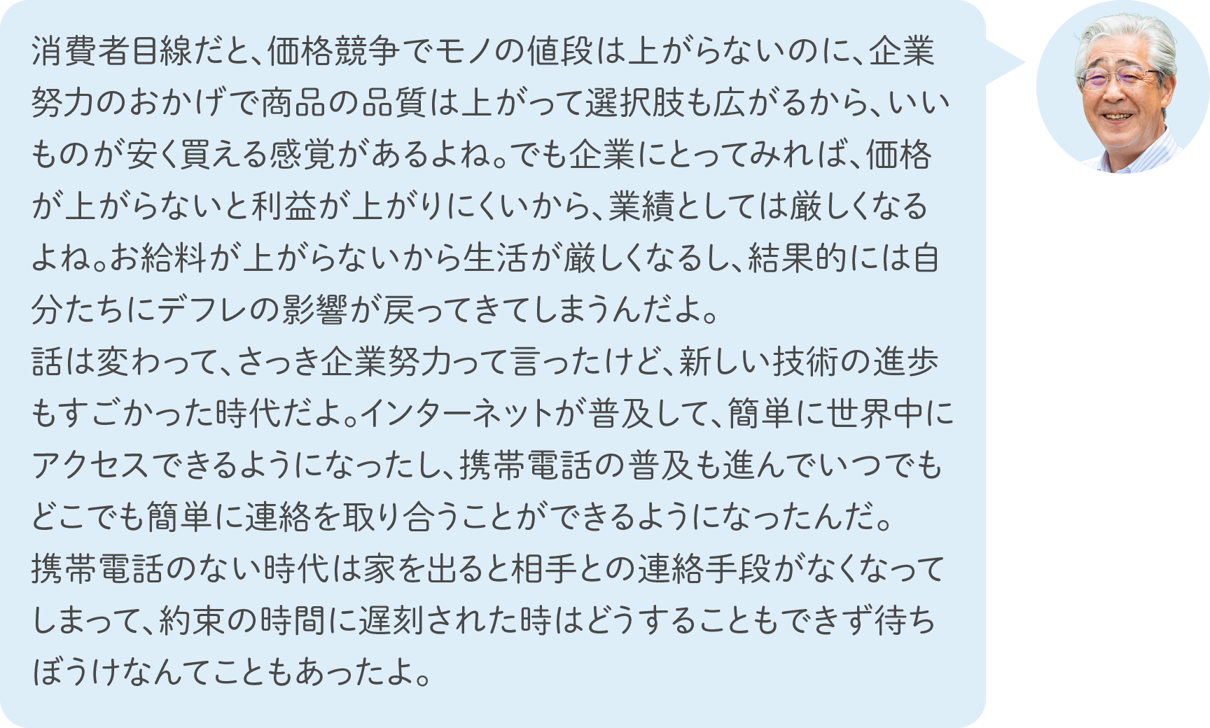 消費者目線だと、価格競争でモノの値段は上がらないのに、企業努力のおかげで商品の品質は上がって選択肢も広がるから、いいものが安く買える感覚があるよね。でも企業にとってみれば、価格が上がらないと利益が上がりにくいから、業績としては厳しくなるよね。お給料が上がらないから生活が厳しくなるし、結果的には自分たちにデフレの影響が戻ってきてしまうんだよ。話は変わって、さっき企業努力って言ったけど、新しい技術の進歩もすごかった時代だよ。インターネットが普及して、簡単に世界中にアクセスできるようになったし、携帯電話の普及も進んでいつでもどこでも簡単に連絡を取り合うことができるようになったんだ。携帯電話のない時代は家を出ると相手との連絡手段がなくなってしまって、約束の時間に遅刻された時はどうすることもできず待ちぼうけなんてこともあったよ。