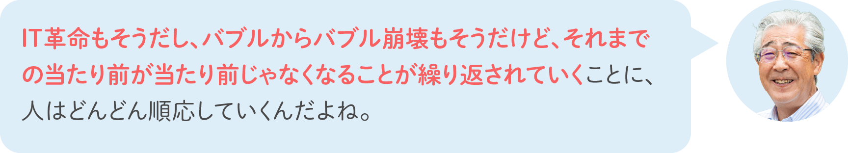 IT革命もそうだし、バブルからバブル崩壊もそうだけど、それまでの当たり前が当たり前じゃなくなることが繰り返されていくことに、人はどんどん順応していくんだよね。