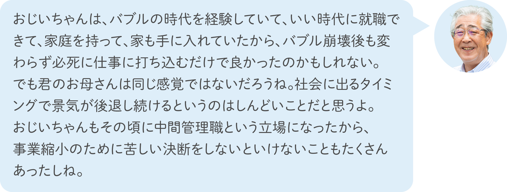 おじいちゃんは、バブルの時代を経験していて、いい時代に就職できて、家庭を持って、家も手に入れていたから、バブル崩壊後も変わらず必死に仕事に打ち込むだけで良かったのかもしれない。でも君のお母さんは同じ感覚ではないだろうね。社会に出るタイミングで景気が後退し続けるというのはしんどいことだと思うよ。おじいちゃんもその頃に中間管理職という立場になったから、事業縮小のために苦しい決断をしないといけないこともたくさんあったしね。