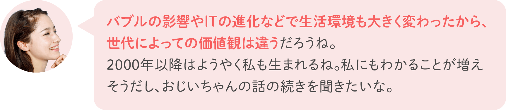 バブルの影響やITの進化などで生活環境も大きく変わったから、世代によっての価値観は違うだろうね。2000年以降はようやく私も生まれるね。私にもわかることが増えそうだし、おじいちゃんの話の続きを聞きたいな。