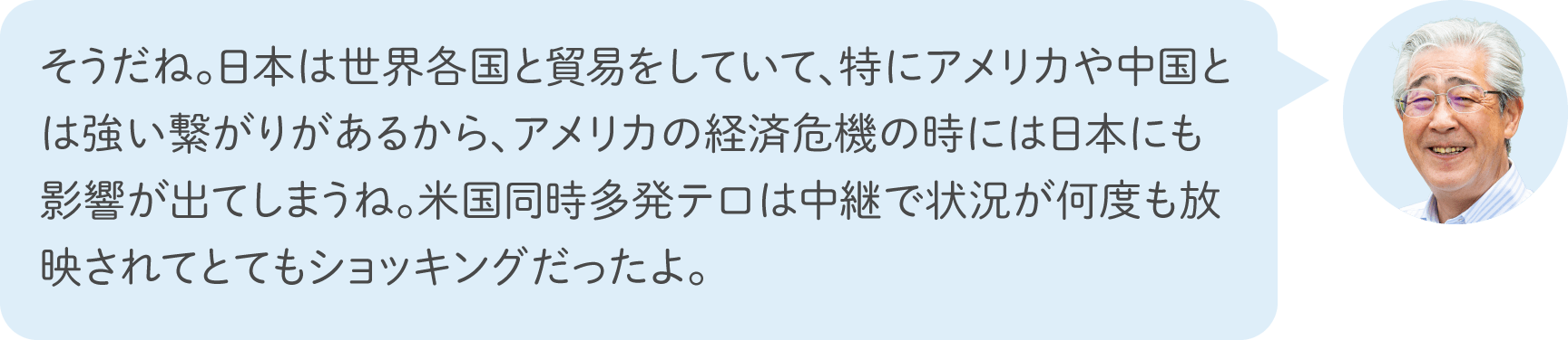 そうだね。日本は世界各国と貿易をしていて、特にアメリカや中国とは強い繋がりがあるから、アメリカの経済危機の時には日本にも影響が出てしまうね。米国同時多発テロは中継で状況が何度も放映されてとてもショッキングだったよ。