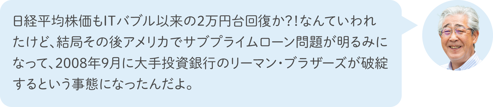 日経平均株価もITバブル以来の2万円台回復か？！なんていわれたけど、結局その後アメリカでサブプライムローン問題が明るみになって、2008年9月に大手投資銀行のリーマン・ブラザーズが破綻するという事態になったんだよ。