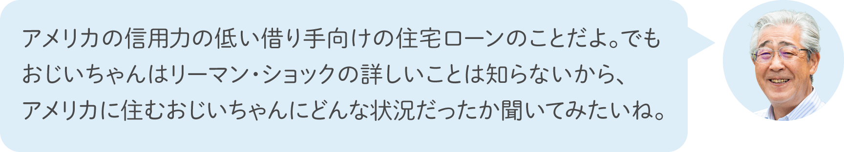 アメリカの信用力の低い借り手向けの住宅ローンのことだよ。でもおじいちゃんはリーマン・ショックの詳しいことは知らないから、アメリカに住むおじいちゃんにどんな状況だったか聞いてみたいね。