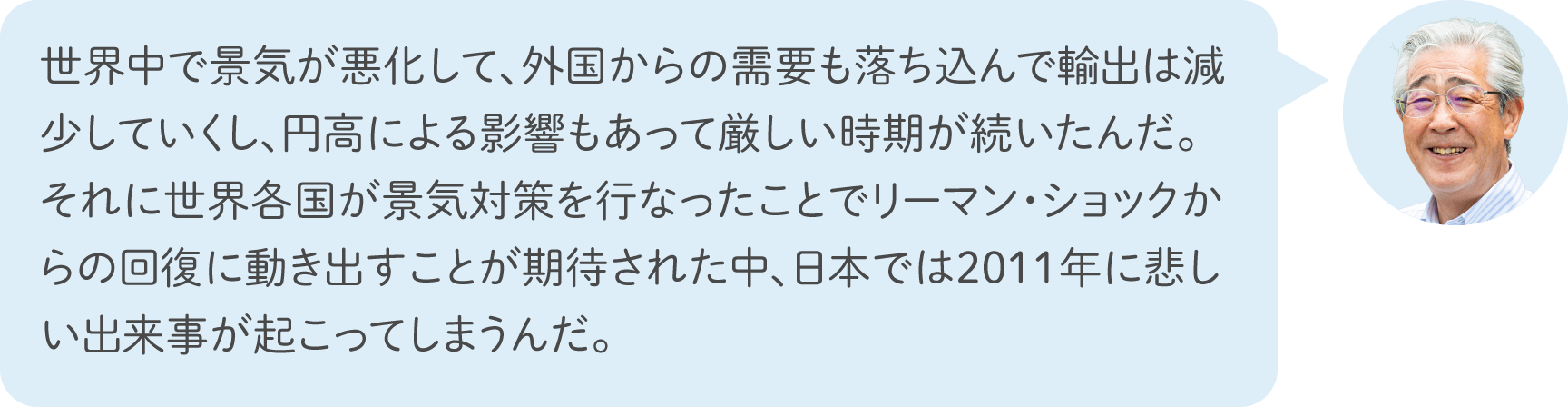 世界中で景気が悪化して、外国からの需要も落ち込んで輸出は減少していくし、円高による影響もあって厳しい時期が続いたんだ。それに世界各国が景気対策を行なったことでリーマン・ショックからの回復に動き出すことが期待された中、日本では2011年に悲しい出来事が起こってしまうんだ。