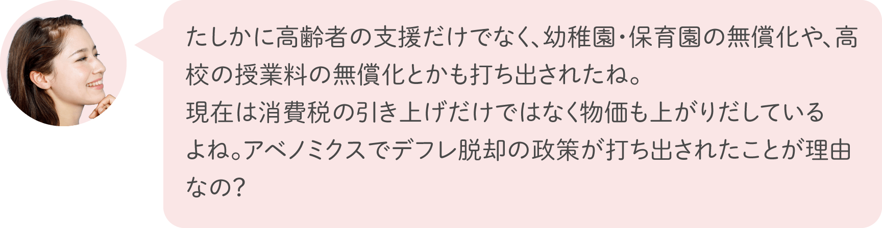 たしかに高齢者の支援だけでなく、幼稚園・保育園の無償化や、高校の授業料の無償化とかも打ち出されたね。現在は消費税の引き上げだけではなく物価も上がりだしているよね。アベノミクスでデフレ脱却の政策が打ち出されたことが理由なの？