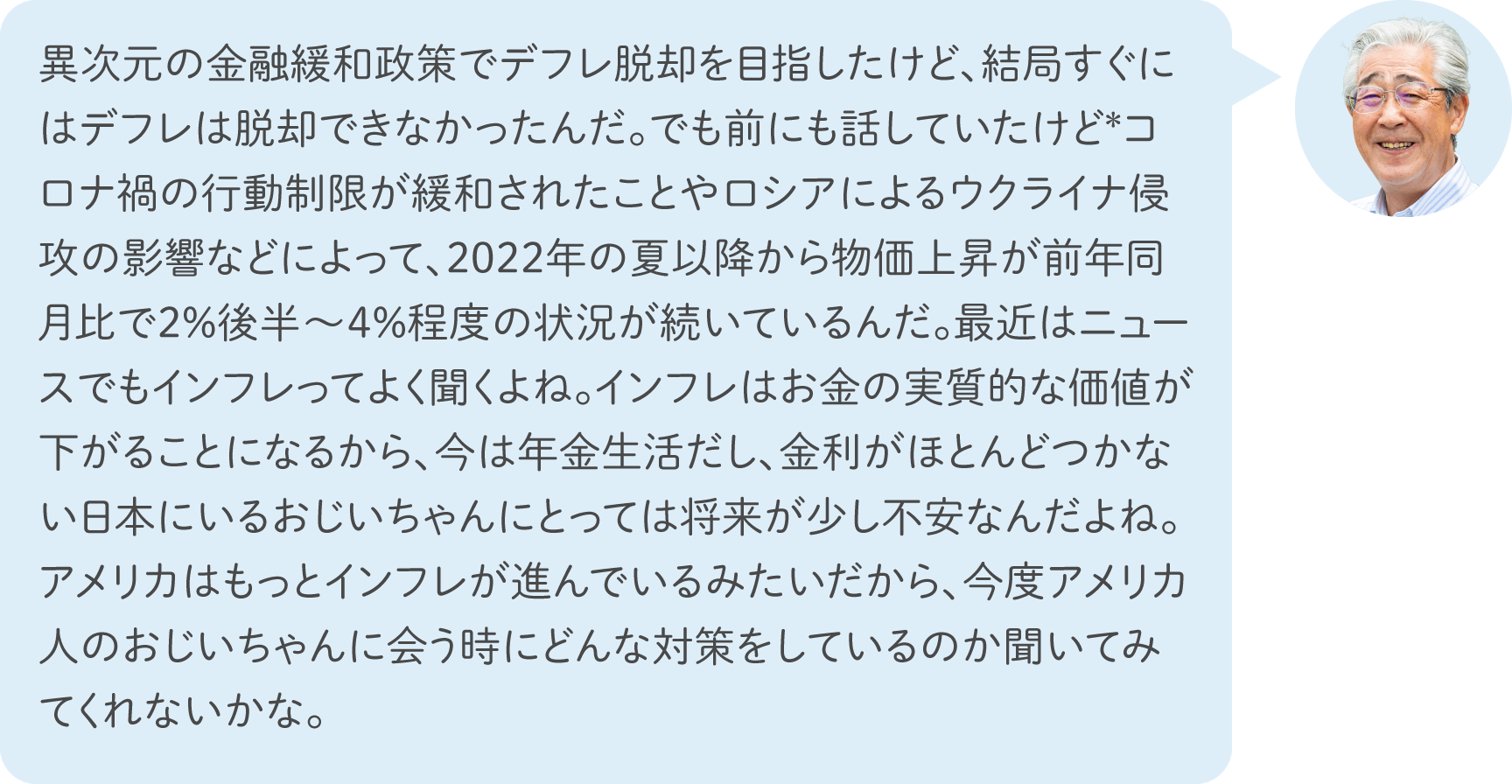  異次元の金融緩和政策でデフレ脱却を目指したけど、結局すぐにはデフレは脱却できなかったんだ。でも前にも話していたけど*コロナ禍の行動制限が緩和されたことやロシアによるウクライナ侵攻の影響などによって、2022年の夏以降から物価上昇が前年同月比で2%後半～4%程度の状況が続いているんだ。最近はニュースでもインフレってよく聞くよね。インフレはお金の実質的な価値が下がることになるから、今は年金生活だし、金利がほとんどつかない日本にいるおじいちゃんにとっては将来が少し不安なんだよね。アメリカはもっとインフレが進んでいるみたいだから、今度アメリカ人のおじいちゃんに会う時にどんな対策をしているのか聞いてみてくれないかな。