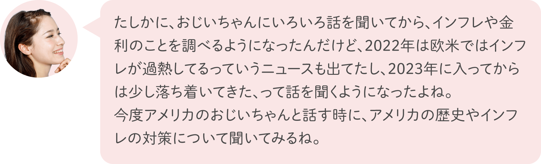 たしかに、おじいちゃんにいろいろ話を聞いてから、インフレや金利のことを調べるようになったんだけど、2022年は欧米ではインフレが過熱してるっていうニュースも出てたし、2023年に入ってからは少し落ち着いてきた、って話を聞くようになったよね。今度アメリカのおじいちゃんと話す時に、アメリカの歴史やインフレの対策について聞いてみるね。