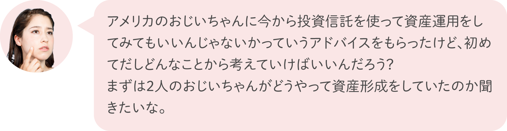 アメリカのおじいちゃんに今から投資信託を使って資産運用をしてみてもいいんじゃないかっていうアドバイスをもらったけど、初めてだしどんなことから考えていけばいいんだろう？まずは2人のおじいちゃんがどうやって資産形成をしていたのか聞きたいな。