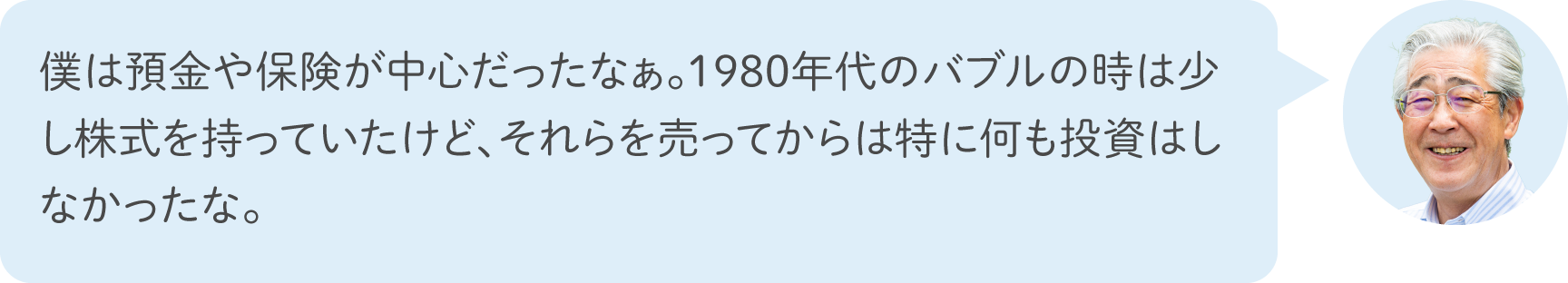 僕は預金や保険が中心だったなぁ。1980年代のバブルの時は少し株式を持っていたけど、それらを売ってからは特に何も投資はしなかったな。