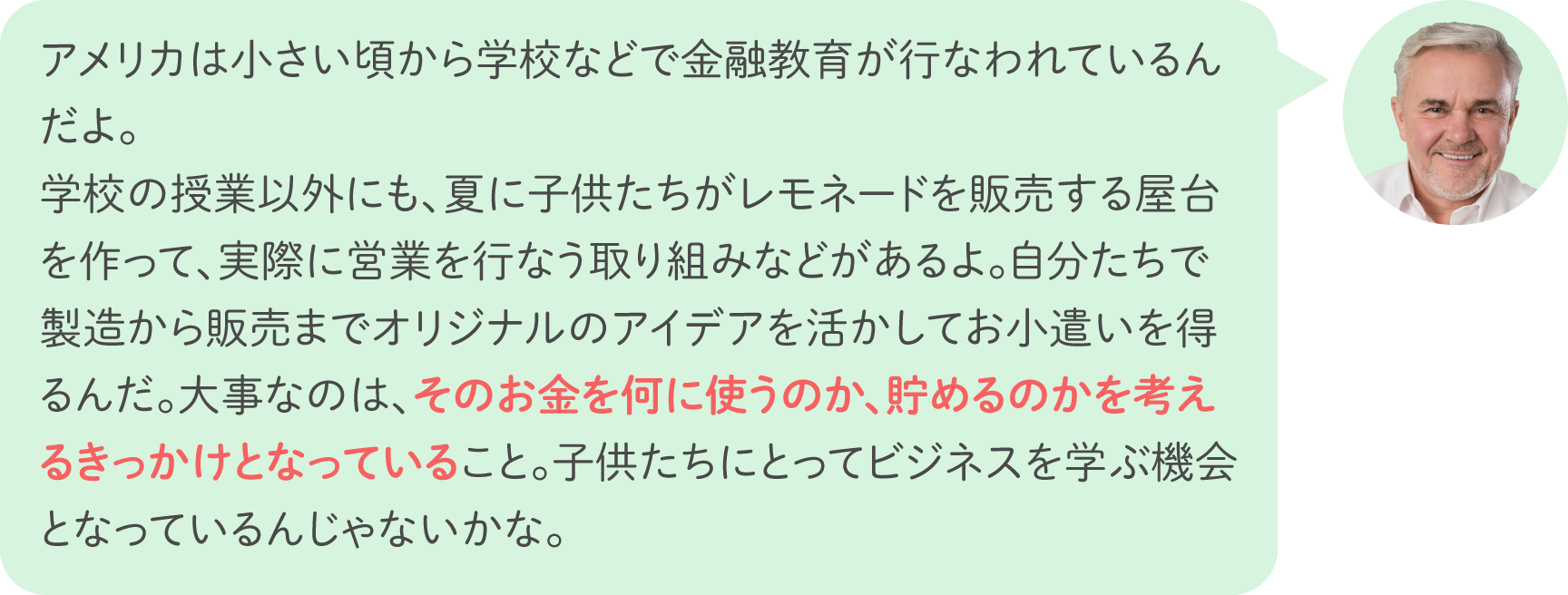 アメリカは小さい頃から学校などで金融教育が行なわれているんだよ。学校の授業以外にも、夏に子供たちがレモネードを販売する屋台を作って、実際に営業を行なう取り組みなどがあるよ。自分たちで製造から販売までオリジナルのアイデアを活かしてお小遣いを得るんだ。大事なのは、そのお金を何に使うのか、貯めるのかを考えるきっかけとなっていること。子供たちにとってビジネスを学ぶ機会となっているんじゃないかな。