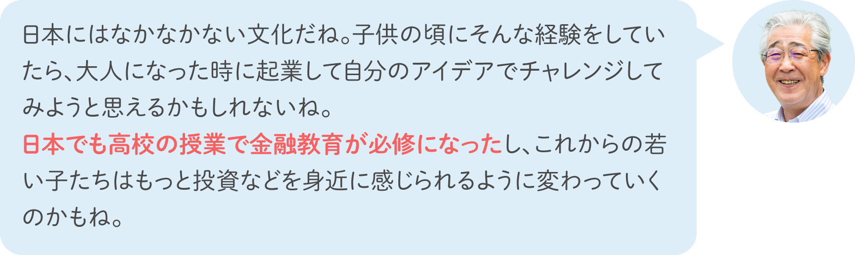 日本にはなかなかない文化だね。子供の頃にそんな経験をしていたら、大人になった時に起業して自分のアイデアでチャレンジしてみようと思えるかもしれないね。日本でも高校の授業で金融教育が必修になったし、これからの若い子たちはもっと投資などを身近に感じられるように変わっていくのかもね。