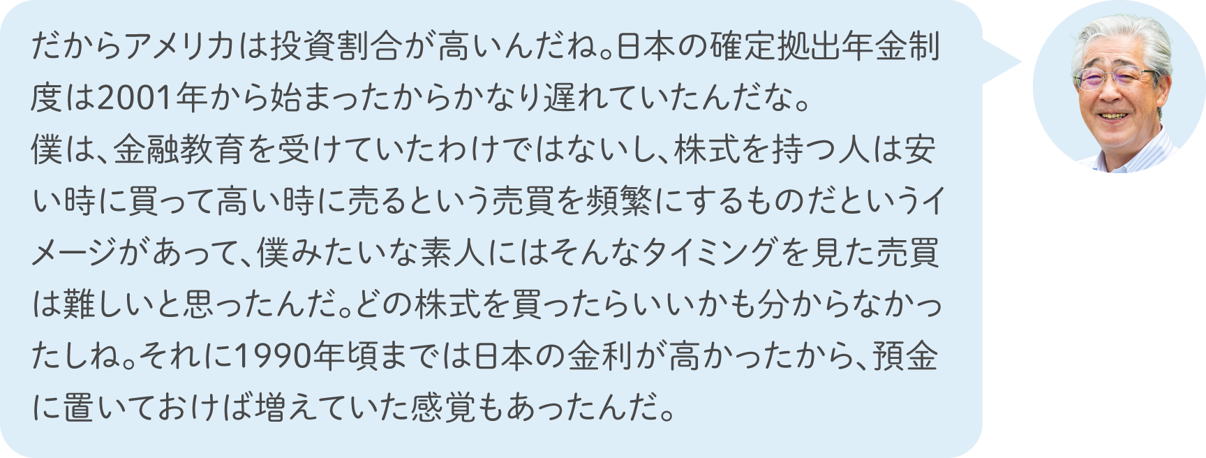 だからアメリカは投資割合が高いんだね。日本の確定拠出年金制度は2001年から始まったからかなり遅れていたんだな。僕は、金融教育を受けていたわけではないし、株式を持つ人は安い時に買って高い時に売るという売買を頻繁にするものだというイメージがあって、僕みたいな素人にはそんなタイミングを見た売買は難しいと思ったんだ。どの株式を買ったらいいかも分からなかったしね。それに1990年頃までは日本の金利が高かったから、預金に置いておけば増えていた感覚もあったんだ。